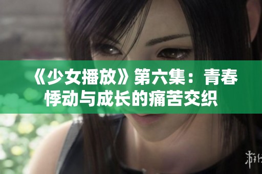 《少女播放》第六集：青春悸动与成长的痛苦交织