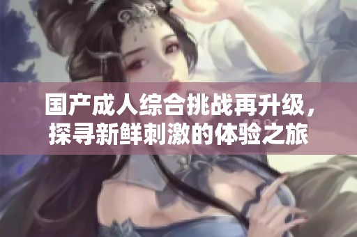 国产成人综合挑战再升级，探寻新鲜刺激的体验之旅