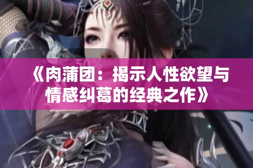 《肉蒲团：揭示人性欲望与情感纠葛的经典之作》