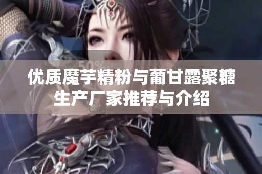 优质魔芋精粉与葡甘露聚糖生产厂家推荐与介绍