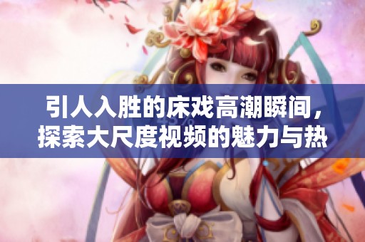 引人入胜的床戏高潮瞬间，探索大尺度视频的魅力与热度