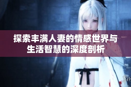 探索丰满人妻的情感世界与生活智慧的深度剖析