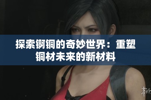 探索锕铜的奇妙世界：重塑铜材未来的新材料