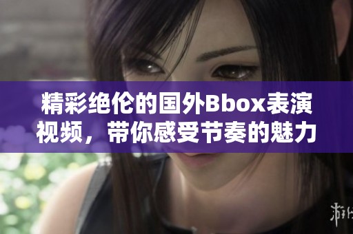 精彩绝伦的国外Bbox表演视频，带你感受节奏的魅力与音律的碰撞