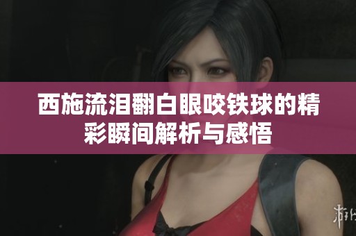 西施流泪翻白眼咬铁球的精彩瞬间解析与感悟