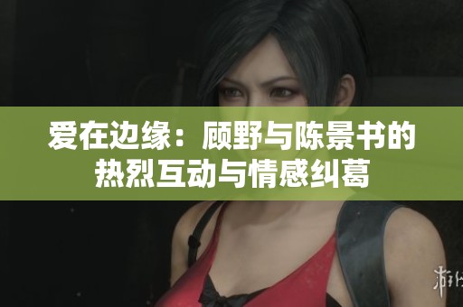爱在边缘：顾野与陈景书的热烈互动与情感纠葛