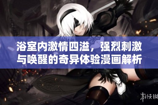 浴室内激情四溢，强烈刺激与唤醒的奇异体验漫画解析