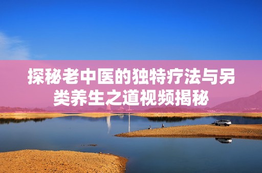 探秘老中医的独特疗法与另类养生之道视频揭秘