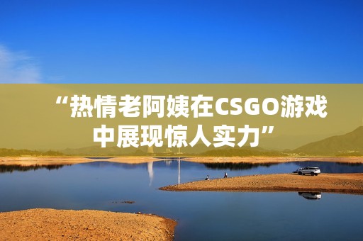 “热情老阿姨在CSGO游戏中展现惊人实力”