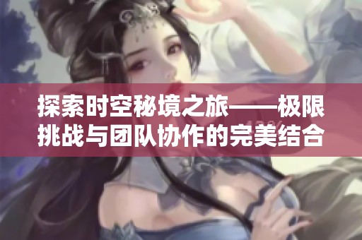 探索时空秘境之旅——极限挑战与团队协作的完美结合