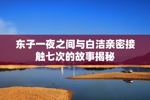 东子一夜之间与白洁亲密接触七次的故事揭秘