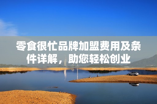 零食很忙品牌加盟费用及条件详解，助您轻松创业