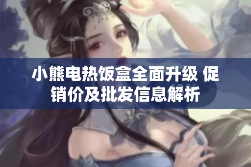 小熊电热饭盒全面升级 促销价及批发信息解析