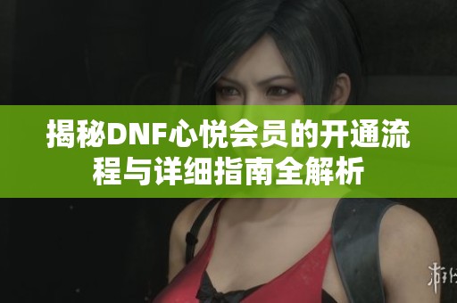 揭秘DNF心悦会员的开通流程与详细指南全解析