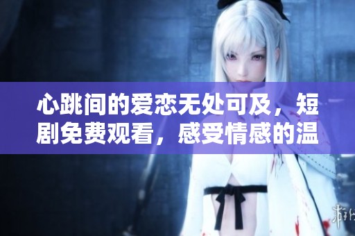 心跳间的爱恋无处可及，短剧免费观看，感受情感的温度
