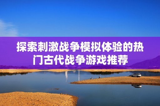 探索刺激战争模拟体验的热门古代战争游戏推荐
