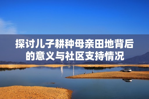 探讨儿子耕种母亲田地背后的意义与社区支持情况