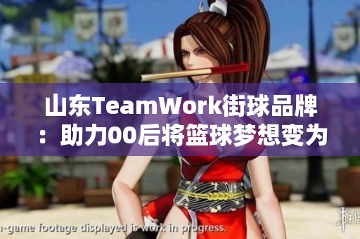 山东TeamWork街球品牌：助力00后将篮球梦想变为现实