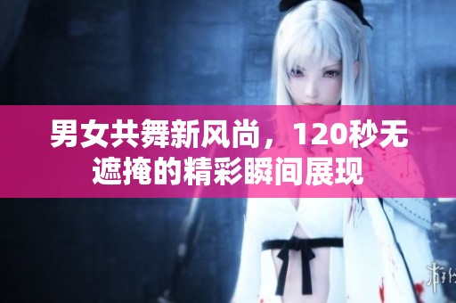男女共舞新风尚，120秒无遮掩的精彩瞬间展现