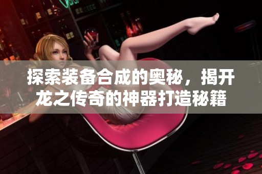 探索装备合成的奥秘，揭开龙之传奇的神器打造秘籍