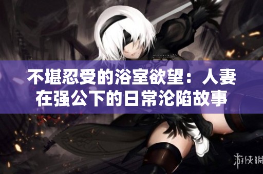 不堪忍受的浴室欲望：人妻在强公下的日常沦陷故事