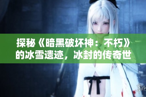 探秘《暗黑破坏神：不朽》的冰雪遗迹，冰封的传奇世界等你揭晓