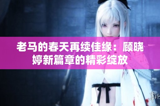 老马的春天再续佳缘：顾晓婷新篇章的精彩绽放