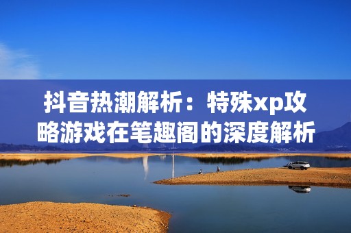 抖音热潮解析：特殊xp攻略游戏在笔趣阁的深度解析与分享