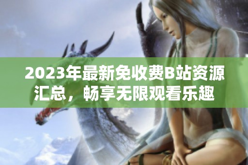2023年最新免收费B站资源汇总，畅享无限观看乐趣