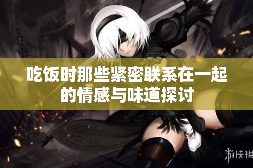 吃饭时那些紧密联系在一起的情感与味道探讨
