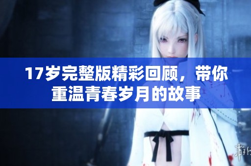 17岁完整版精彩回顾，带你重温青春岁月的故事