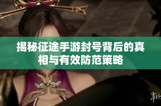 揭秘征途手游封号背后的真相与有效防范策略