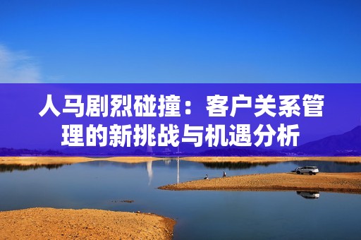 人马剧烈碰撞：客户关系管理的新挑战与机遇分析