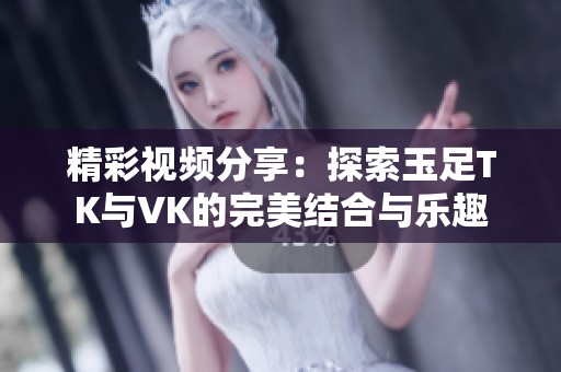 精彩视频分享：探索玉足TK与VK的完美结合与乐趣