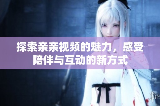探索亲亲视频的魅力，感受陪伴与互动的新方式