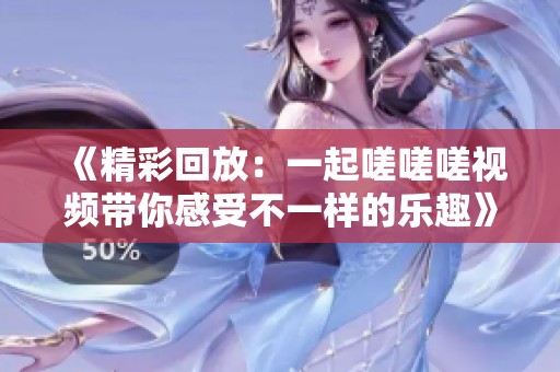 《精彩回放：一起嗟嗟嗟视频带你感受不一样的乐趣》