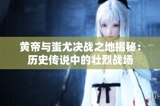 黄帝与蚩尤决战之地揭秘：历史传说中的壮烈战场