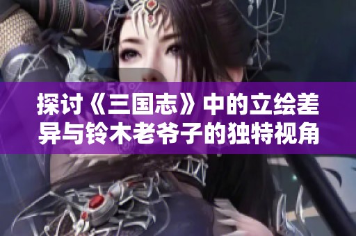 探讨《三国志》中的立绘差异与铃木老爷子的独特视角