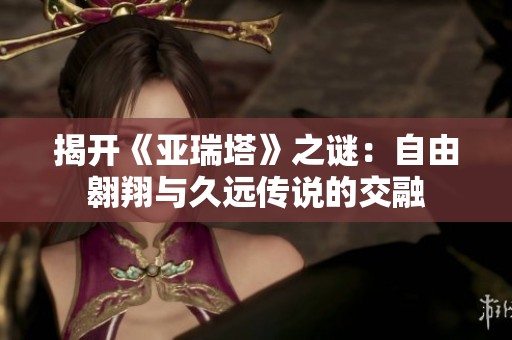 揭开《亚瑞塔》之谜：自由翱翔与久远传说的交融