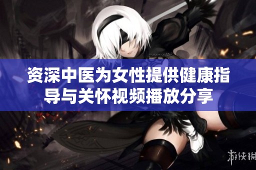 资深中医为女性提供健康指导与关怀视频播放分享