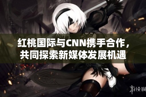 红桃国际与CNN携手合作，共同探索新媒体发展机遇