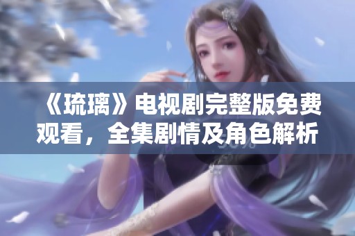 《琉璃》电视剧完整版免费观看，全集剧情及角色解析一网打尽