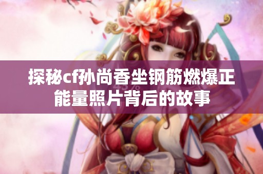 探秘cf孙尚香坐钢筋燃爆正能量照片背后的故事