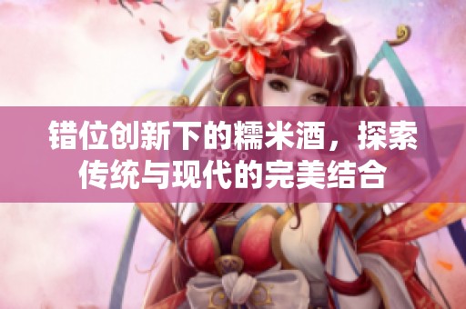错位创新下的糯米酒，探索传统与现代的完美结合