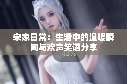 宋家日常：生活中的温暖瞬间与欢声笑语分享
