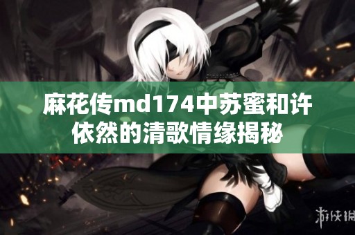麻花传md174中苏蜜和许依然的清歌情缘揭秘