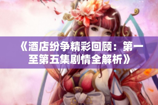 《酒店纷争精彩回顾：第一至第五集剧情全解析》