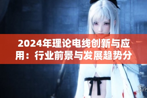 2024年理论电线创新与应用：行业前景与发展趋势分析
