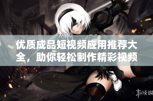 优质成品短视频应用推荐大全，助你轻松制作精彩视频
