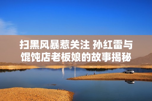 扫黑风暴惹关注 孙红雷与馄饨店老板娘的故事揭秘